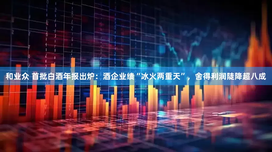 和业众 首批白酒年报出炉：酒企业绩“冰火两重天”，舍得利润陡降超八成