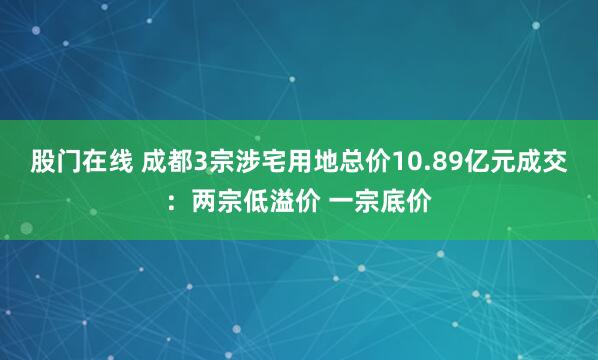 股门在线 成都3宗涉宅用地总价10.89亿元成交：两宗低溢价 一宗底价