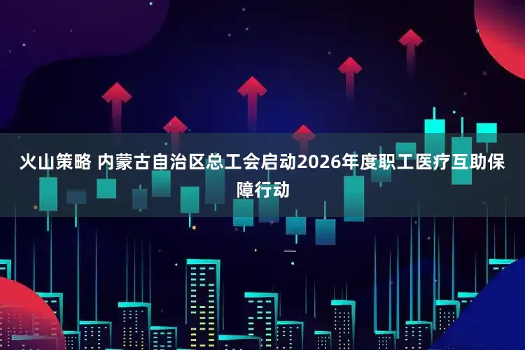 火山策略 内蒙古自治区总工会启动2026年度职工医疗互助保障行动