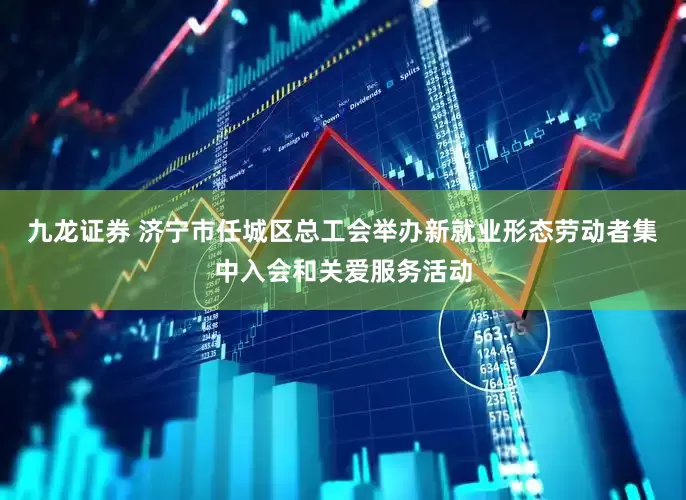 九龙证券 济宁市任城区总工会举办新就业形态劳动者集中入会和关爱服务活动