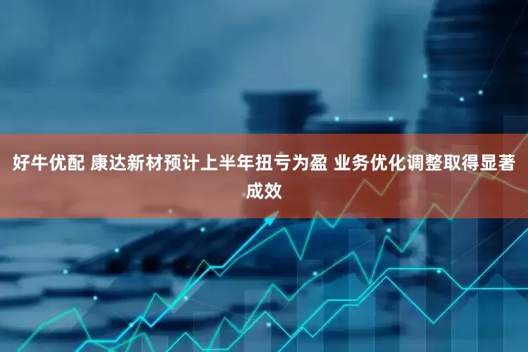 好牛优配 康达新材预计上半年扭亏为盈 业务优化调整取得显著成效