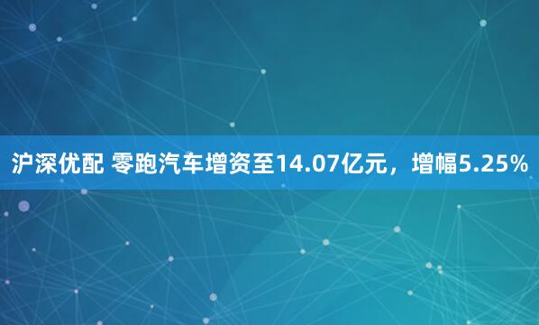 沪深优配 零跑汽车增资至14.07亿元，增幅5.25%