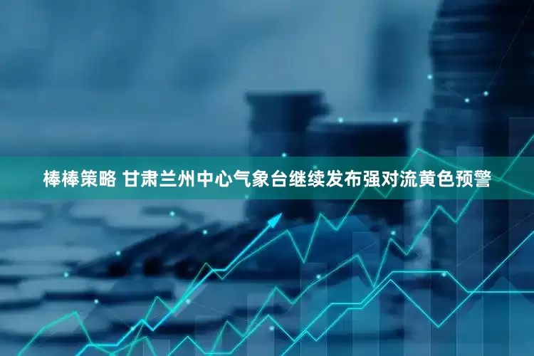 棒棒策略 甘肃兰州中心气象台继续发布强对流黄色预警