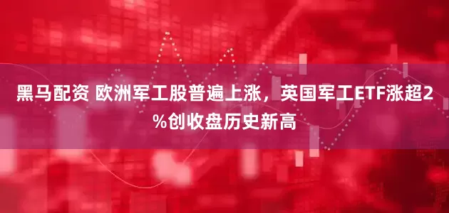 黑马配资 欧洲军工股普遍上涨，英国军工ETF涨超2%创收盘历史新高