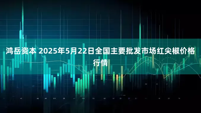 鸿岳资本 2025年5月22日全国主要批发市场红尖椒价格行情