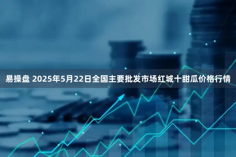 易操盘 2025年5月22日全国主要批发市场红城十甜瓜价格行情