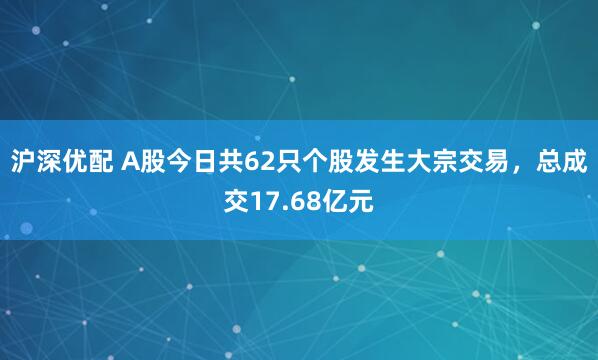 沪深优配 A股今日共62只个股发生大宗交易，总成交17.68亿元