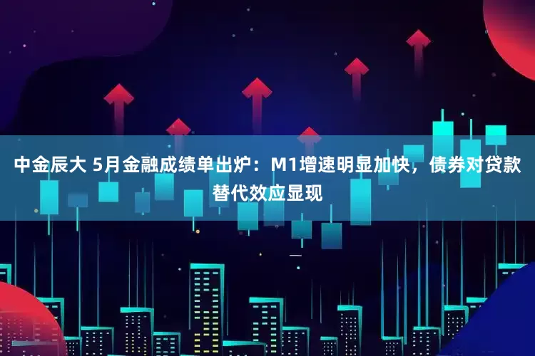 中金辰大 5月金融成绩单出炉：M1增速明显加快，债券对贷款替代效应显现