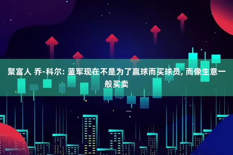 聚富人 乔-科尔: 蓝军现在不是为了赢球而买球员, 而像生意一般买卖